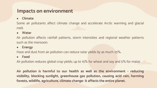 Impacts on environment
● Climate
Some air pollutants affect climate change and accelerate Arctic warming and glacial
melt.
● Water
Air pollution affects rainfall patterns, storm intensities and regional weather patterns
such as the monsoon.
● Energy
Haze and dust from air pollution can reduce solar yields by as much 25%.
● Food
Air pollution reduces global crop yields; up to 15% for wheat and soy and 5% for maize.
Air pollution is harmful to our health as well as the environment - reducing
visibility, blocking sunlight, greenhouse gas pollution, causing acid rain, harming
forests, wildlife, agriculture, climate change- it affects the entire planet.
 