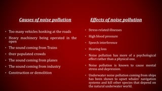 Causes of noise pollution
• Too many vehicles honking at the roads
• Heavy machinery being operated in the
open
• The sound coming from Trains
• Over populated crowds
• The sound coming from planes
• The sound coming from industry
• Construction or demolition
Effects of noise pollution
• Stress-related illnesses
• High blood pressure
• Speech interference
• Hearing loss
• Noise pollution has more of a psychological
effect rather than a physical one.
• Noise pollution is known to cause mental
stress and depression.
• Underwater noise pollution coming from ships
has been shown to upset whales’ navigation
systems and kill other species that depend on
the natural underwater world.
 