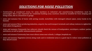 SOLUTIONS FOR NOISE POLLUTION
• Construction of soundproof rooms for noisy machines in industrial and manufacturing installations must be
encouraged. This is also important for residential building noisy machines should be installed far from sleeping and
living rooms, like in a basement or garage.
• noise and nuisance Use of horns with jarring sounds, motorbikes with damaged exhaust pipes, noisy trucks to be
banned.
• noise and nuisance Noise producing industries, airports, bus and transport terminals and railway stations to sighted far
from where living places.
• noise and nuisance Community law enforcers should check the misuse of loudspeakers, worshipers, outdoor parties
and discos, as well as public announcements systems.
• noise and nuisance Community laws must silence zones near schools / colleges, hospitals etc.
• noise and nuisance Vegetation (trees) along roads and in residential areas is a good way to reduce noise pollution as
they absorb sound.
 