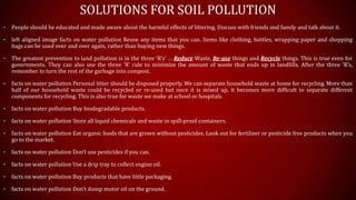 SOLUTIONS FOR SOIL POLLUTION
• People should be educated and made aware about the harmful effects of littering. Discuss with friends and family and talk about it.
• left aligned image facts on water pollution Reuse any items that you can. Items like clothing, bottles, wrapping paper and shopping
bags can be used over and over again, rather than buying new things.
• The greatest prevention to land pollution is in the three ‘R's’ … Reduce Waste, Re-use things and Recycle things. This is true even for
governments. They can also use the three ‘R’ rule to minimize the amount of waste that ends up in landfills. After the three 'R's,
remember to turn the rest of the garbage into compost.
• facts on water pollution Personal litter should be disposed properly. We can separate household waste at home for recycling. More than
half of our household waste could be recycled or re-used but once it is mixed up, it becomes more difficult to separate different
components for recycling. This is also true for waste we make at school or hospitals.
• facts on water pollution Buy biodegradable products.
• facts on water pollution Store all liquid chemicals and waste in spill-proof containers.
• facts on water pollution Eat organic foods that are grown without pesticides. Look out for fertilizer or pesticide free products when you
go to the market.
• facts on water pollution Don’t use pesticides if you can.
• facts on water pollution Use a drip tray to collect engine oil.
• facts on water pollution Buy products that have little packaging.
• facts on water pollution Don’t dump motor oil on the ground.
 