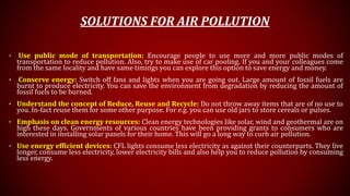 SOLUTIONS FOR AIR POLLUTION
• Use public mode of transportation: Encourage people to use more and more public modes of
transportation to reduce pollution. Also, try to make use of car pooling. If you and your colleagues come
from the same locality and have same timings you can explore this option to save energy and money.
• Conserve energy: Switch off fans and lights when you are going out. Large amount of fossil fuels are
burnt to produce electricity. You can save the environment from degradation by reducing the amount of
fossil fuels to be burned.
• Understand the concept of Reduce, Reuse and Recycle: Do not throw away items that are of no use to
you. In-fact reuse them for some other purpose. For e.g. you can use old jars to store cereals or pulses.
• Emphasis on clean energy resources: Clean energy technologies like solar, wind and geothermal are on
high these days. Governments of various countries have been providing grants to consumers who are
interested in installing solar panels for their home. This will go a long way to curb air pollution.
• Use energy efficient devices: CFL lights consume less electricity as against their counterparts. They live
longer, consume less electricity, lower electricity bills and also help you to reduce pollution by consuming
less energy.
 