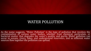 As the name suggests, “Water Pollution” is the type of pollution that involves the
contamination of various water bodies, whether from chemical, particulate, or
bacterial matter that degrades the water's quality and purity. Water pollution can
occur in oceans, rivers, lakes, and underground reservoirs, and as different water
sources flow together the pollution can spread.
WATER POLLUTION
 