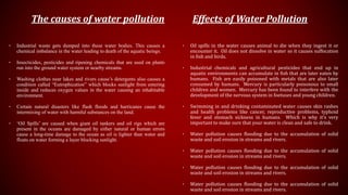 The causes of water pollution
• Industrial waste gets dumped into these water bodies. This causes a
chemical imbalance in the water leading to death of the aquatic beings.
• Insecticides, pesticides and ripening chemicals that are used on plants
run into the ground water system or nearby streams.
• Washing clothes near lakes and rivers cause’s detergents also causes a
condition called “Eutrophication” which blocks sunlight from entering
inside and reduces oxygen values in the water causing an inhabitable
environment.
• Certain natural disasters like flash floods and hurricanes cause the
intermixing of water with harmful substances on the land.
• ‘Oil Spills’ are caused when giant oil tankers and oil rigs which are
present in the oceans are damaged by either natural or human errors
cause a long-time damage to the ocean as oil is lighter than water and
floats on water forming a layer blocking sunlight.
Effects of Water Pollution
• Oil spills in the water causes animal to die when they ingest it or
encounter it. Oil does not dissolve in water so it causes suffocation
in fish and birds.
• Industrial chemicals and agricultural pesticides that end up in
aquatic environments can accumulate in fish that are later eaten by
humans. Fish are easily poisoned with metals that are also later
consumed by humans. Mercury is particularly poisonous to small
children and women. Mercury has been found to interfere with the
development of the nervous system in foetuses and young children.
• Swimming in and drinking contaminated water causes skin rashes
and health problems like cancer, reproductive problems, typhoid
fever and stomach sickness in humans. Which is why it’s very
important to make sure that your water is clean and safe to drink.
• Water pollution causes flooding due to the accumulation of solid
waste and soil erosion in streams and rivers.
• Water pollution causes flooding due to the accumulation of solid
waste and soil erosion in streams and rivers.
• Water pollution causes flooding due to the accumulation of solid
waste and soil erosion in streams and rivers.
• Water pollution causes flooding due to the accumulation of solid
waste and soil erosion in streams and rivers.
 