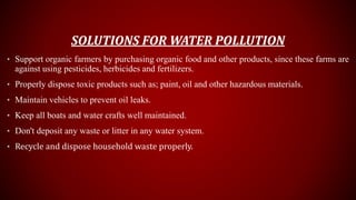 SOLUTIONS FOR WATER POLLUTION
• Support organic farmers by purchasing organic food and other products, since these farms are
against using pesticides, herbicides and fertilizers.
• Properly dispose toxic products such as; paint, oil and other hazardous materials.
• Maintain vehicles to prevent oil leaks.
• Keep all boats and water crafts well maintained.
• Don't deposit any waste or litter in any water system.
• Recycle and dispose household waste properly.
 