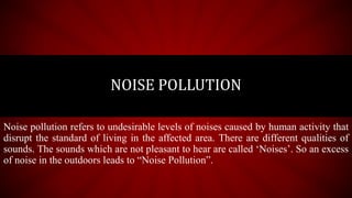 Noise pollution refers to undesirable levels of noises caused by human activity that
disrupt the standard of living in the affected area. There are different qualities of
sounds. The sounds which are not pleasant to hear are called ‘Noises’. So an excess
of noise in the outdoors leads to “Noise Pollution”.
NOISE POLLUTION
 