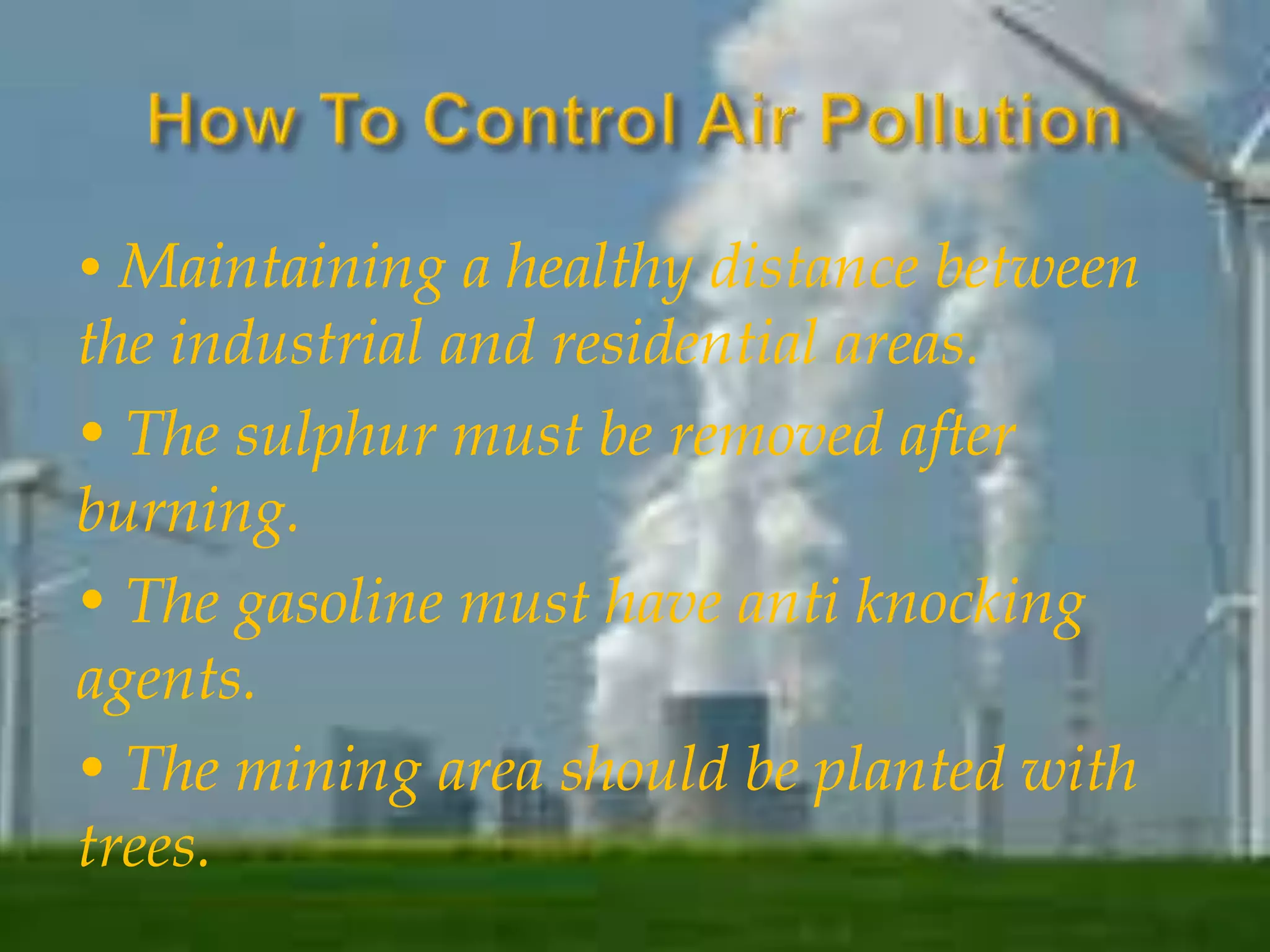• Maintaining a healthy distance between 
the industrial and residential areas. 
• The sulphur must be removed after 
burning. 
• The gasoline must have anti knocking 
agents. 
• The mining area should be planted with 
trees. 
 