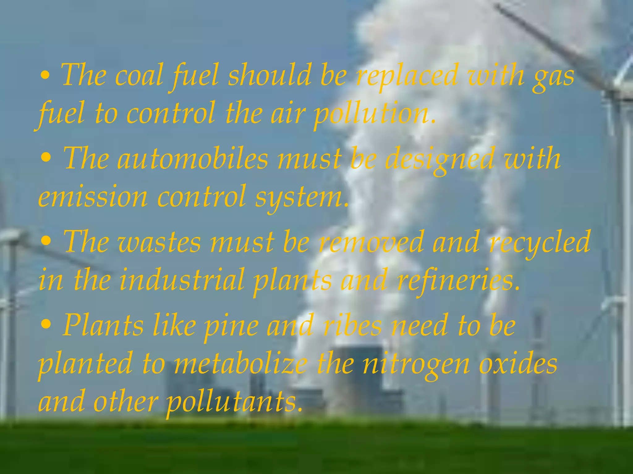 • The coal fuel should be replaced with gas 
fuel to control the air pollution. 
• The automobiles must be designed with 
emission control system. 
• The wastes must be removed and recycled 
in the industrial plants and refineries. 
• Plants like pine and ribes need to be 
planted to metabolize the nitrogen oxides 
and other pollutants. 
 