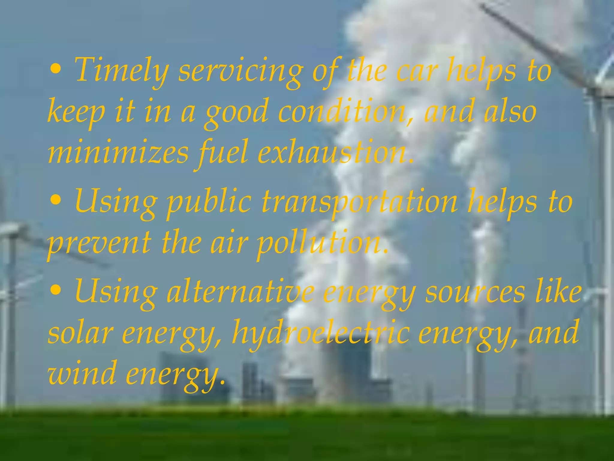 • Timely servicing of the car helps to 
keep it in a good condition, and also 
minimizes fuel exhaustion. 
• Using public transportation helps to 
prevent the air pollution. 
• Using alternative energy sources like 
solar energy, hydroelectric energy, and 
wind energy. 
 