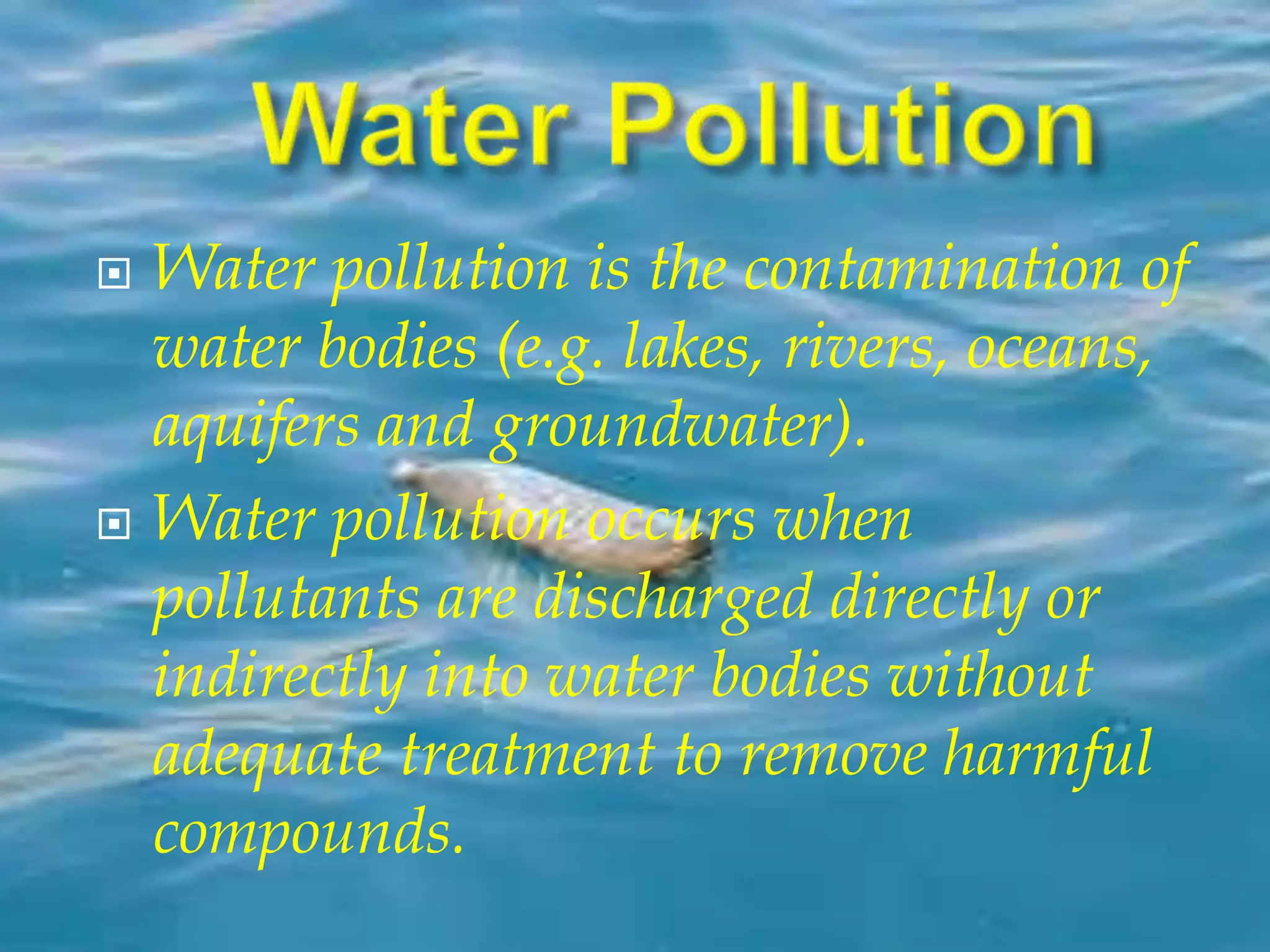  Water pollution is the contamination of 
water bodies (e.g. lakes, rivers, oceans, 
aquifers and groundwater). 
 Water pollution occurs when 
pollutants are discharged directly or 
indirectly into water bodies without 
adequate treatment to remove harmful 
compounds. 
 