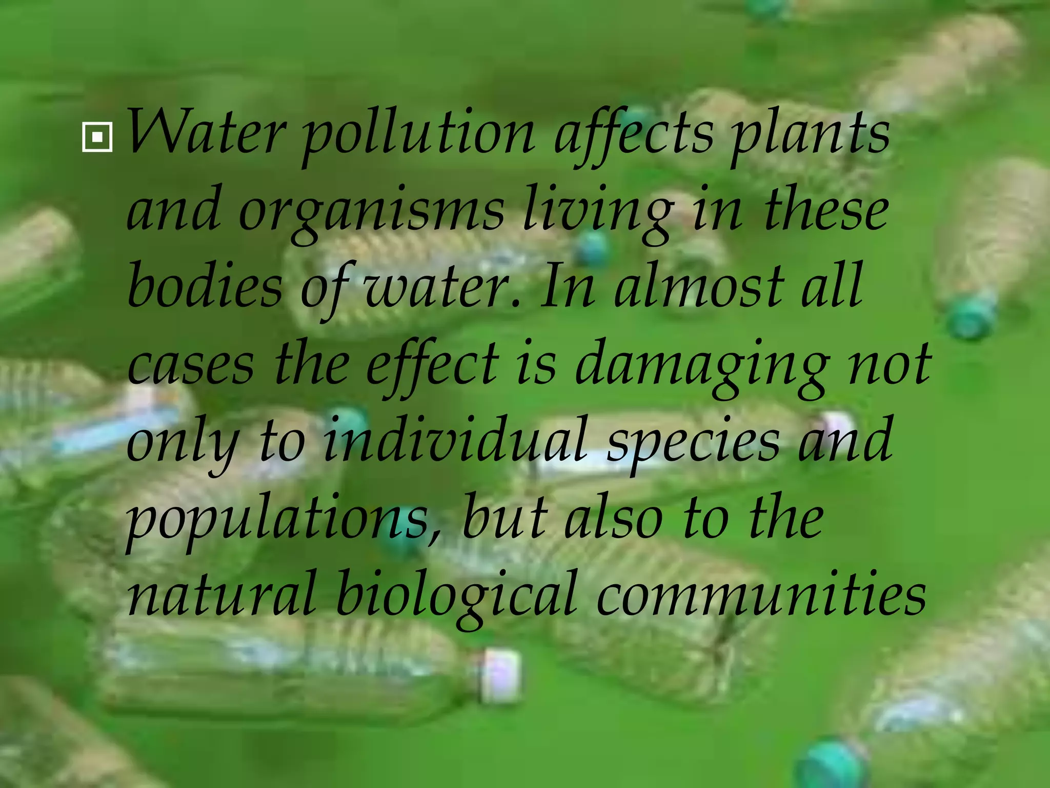  Water pollution affects plants 
and organisms living in these 
bodies of water. In almost all 
cases the effect is damaging not 
only to individual species and 
populations, but also to the 
natural biological communities 
 
