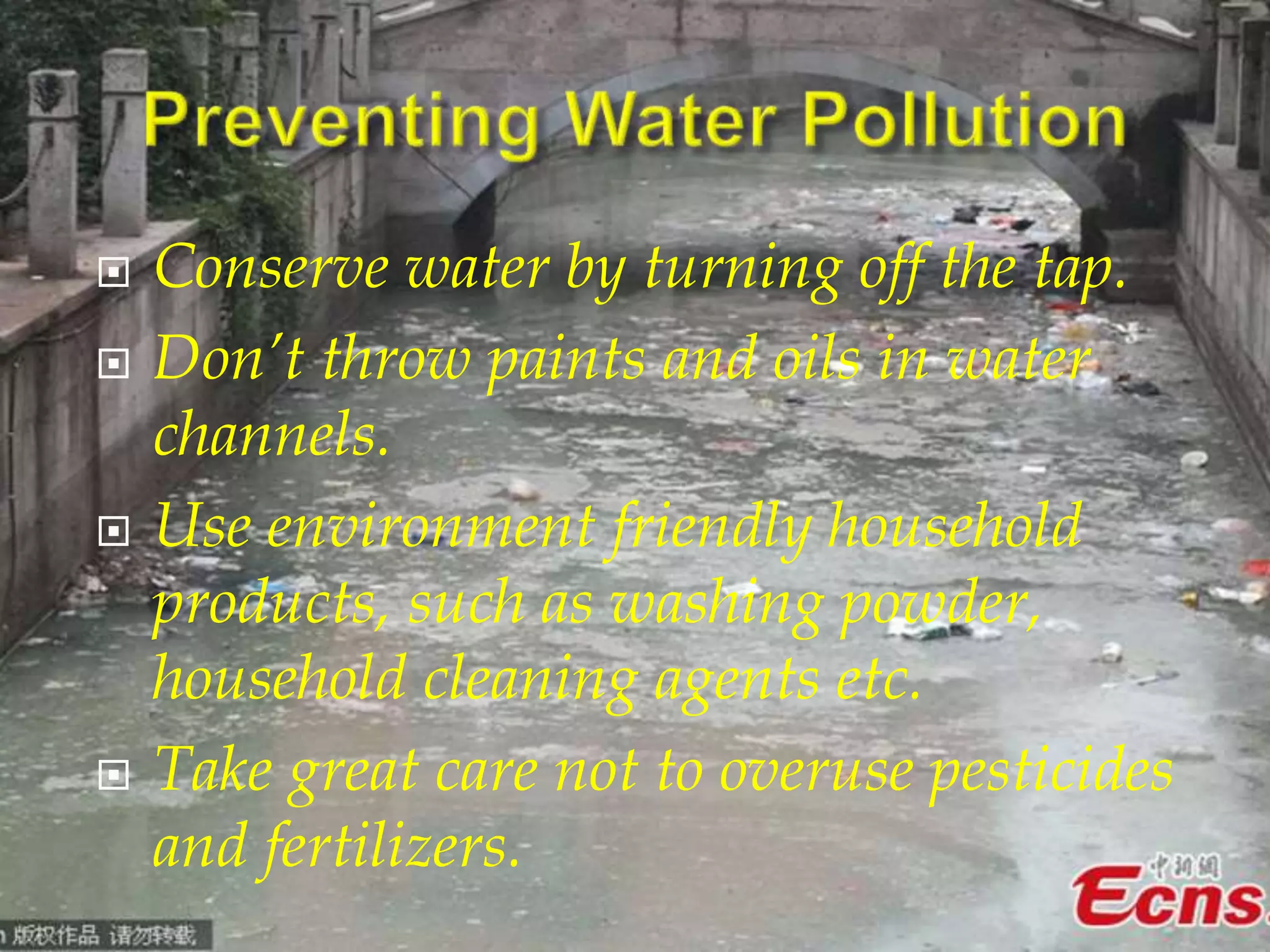  Conserve water by turning off the tap. 
 Don’t throw paints and oils in water 
channels. 
 Use environment friendly household 
products, such as washing powder, 
household cleaning agents etc. 
 Take great care not to overuse pesticides 
and fertilizers. 
 