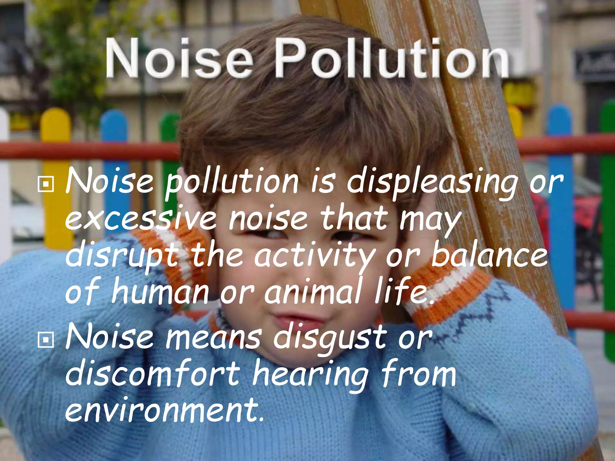  Noise pollution is displeasing or 
excessive noise that may 
disrupt the activity or balance 
of human or animal life. 
 Noise means disgust or 
discomfort hearing from 
environment. 
 