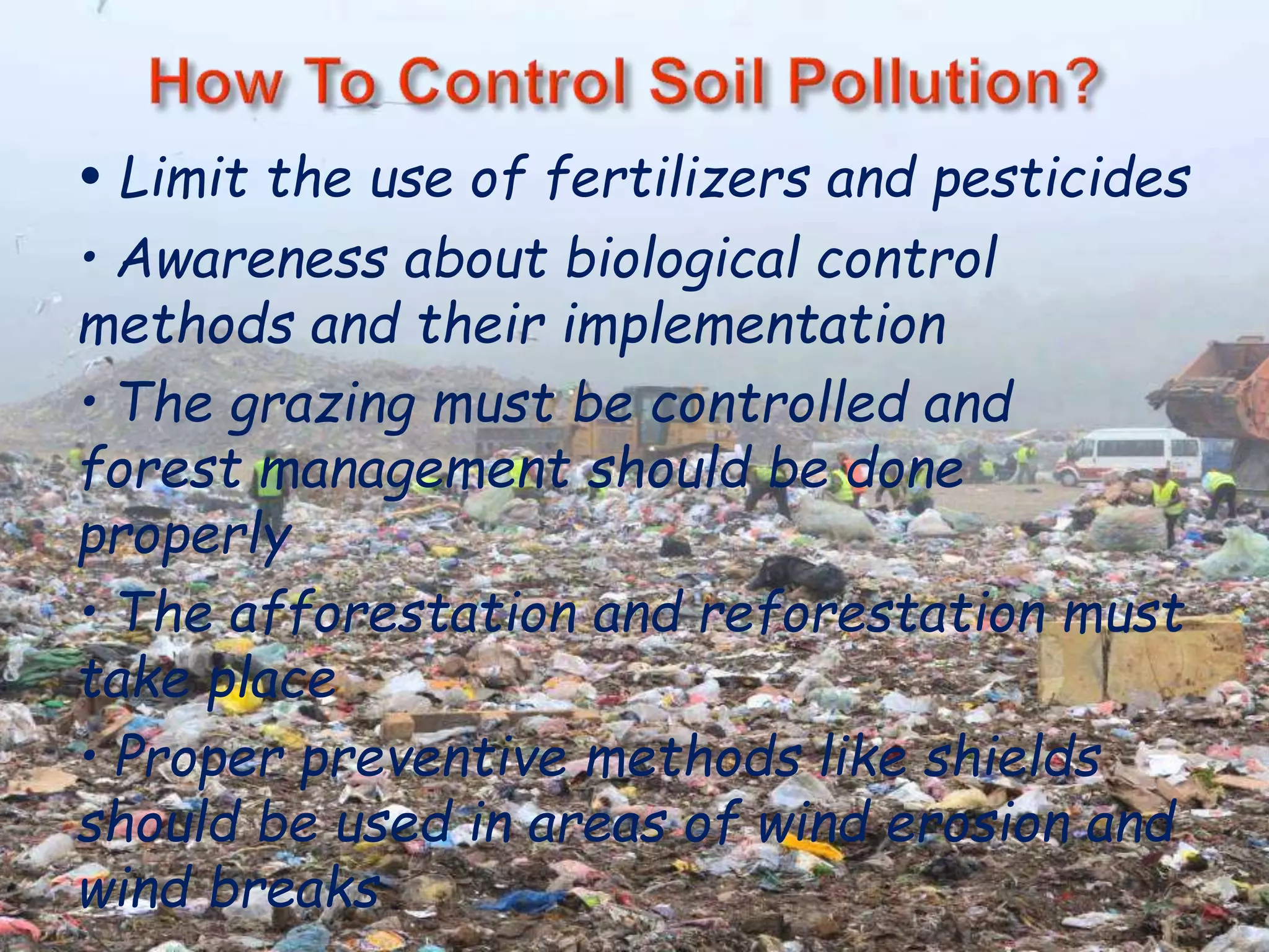 • Limit the use of fertilizers and pesticides 
• Awareness about biological control 
methods and their implementation 
• The grazing must be controlled and 
forest management should be done 
properly 
• The afforestation and reforestation must 
take place 
• Proper preventive methods like shields 
should be used in areas of wind erosion and 
wind breaks 
 