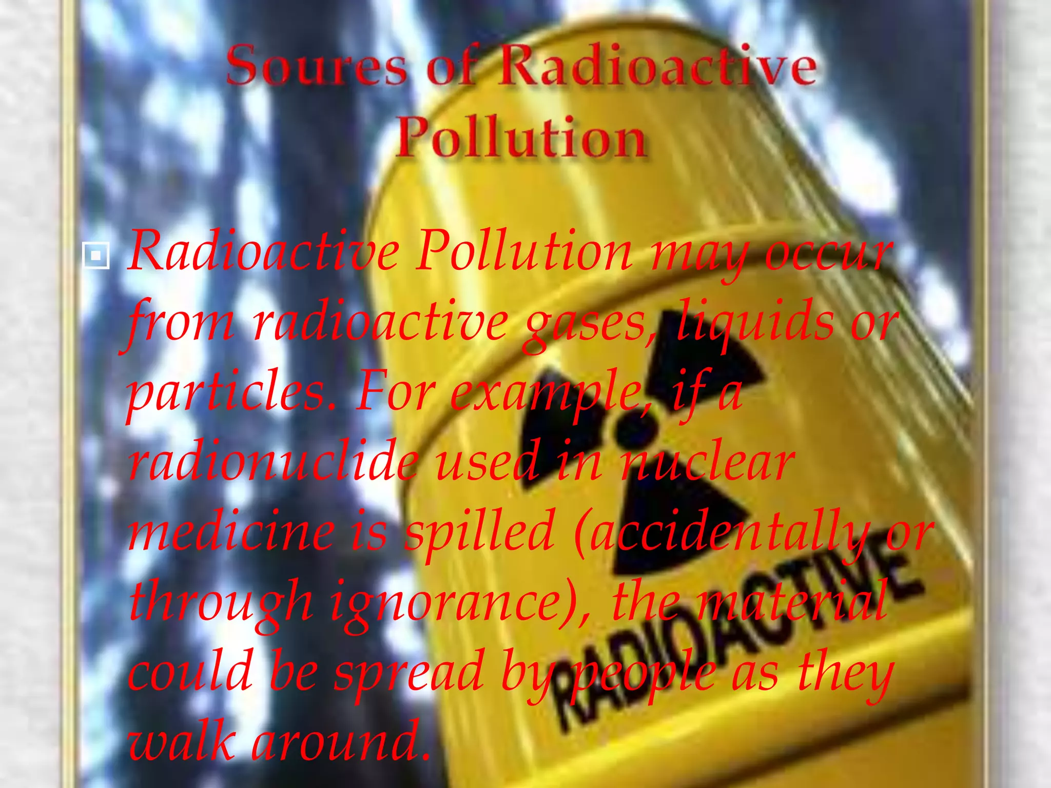  Radioactive Pollution may occur 
from radioactive gases, liquids or 
particles. For example, if a 
radionuclide used in nuclear 
medicine is spilled (accidentally or 
through ignorance), the material 
could be spread by people as they 
walk around. 
 