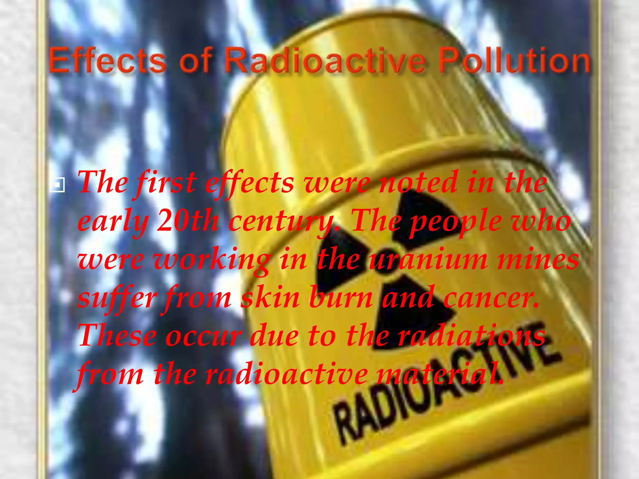  The first effects were noted in the 
early 20th century. The people who 
were working in the uranium mines 
suffer from skin burn and cancer. 
These occur due to the radiations 
from the radioactive material. 
 
