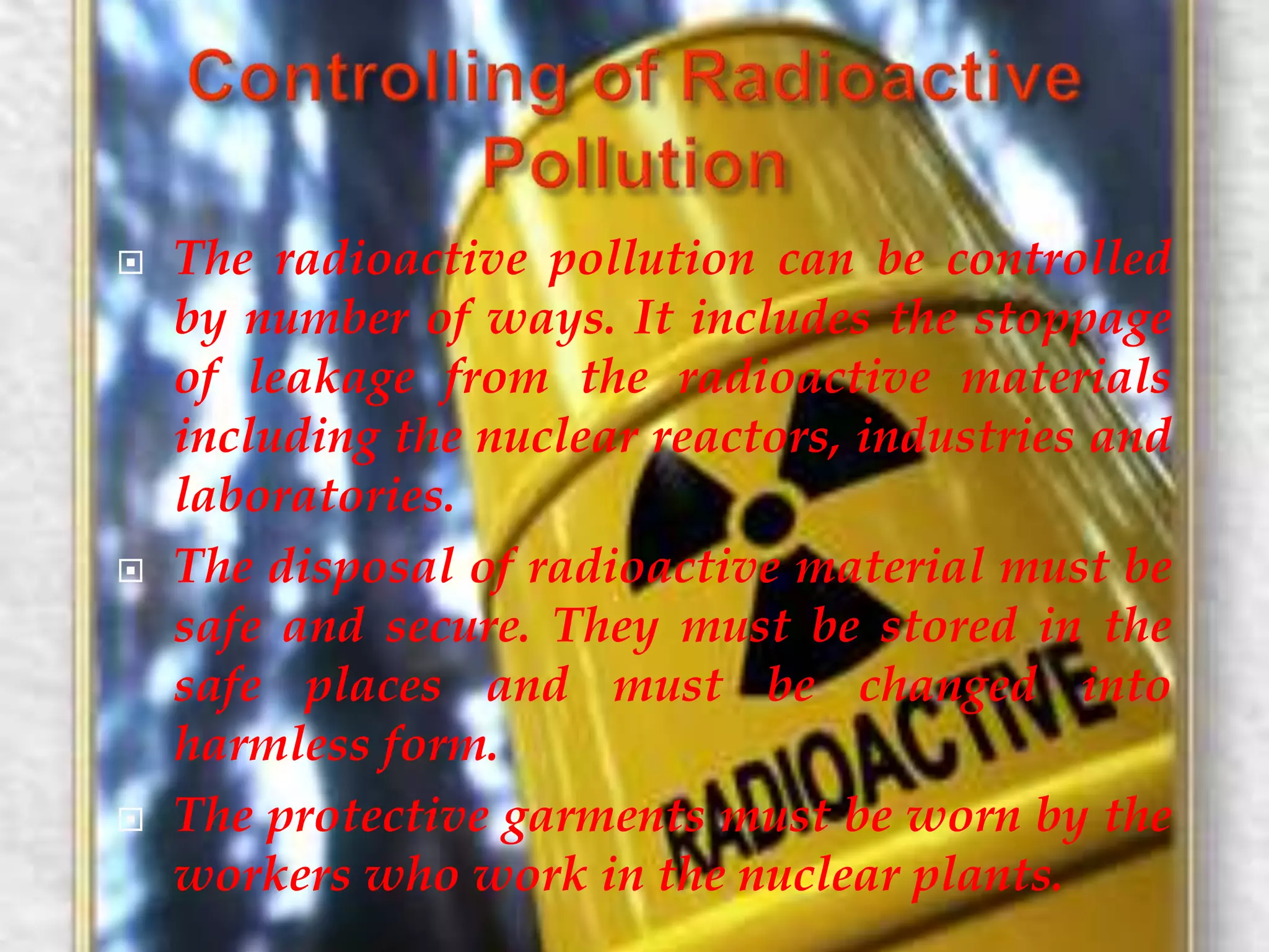  The radioactive pollution can be controlled 
by number of ways. It includes the stoppage 
of leakage from the radioactive materials 
including the nuclear reactors, industries and 
laboratories. 
 The disposal of radioactive material must be 
safe and secure. They must be stored in the 
safe places and must be changed into 
harmless form. 
 The protective garments must be worn by the 
workers who work in the nuclear plants. 
 