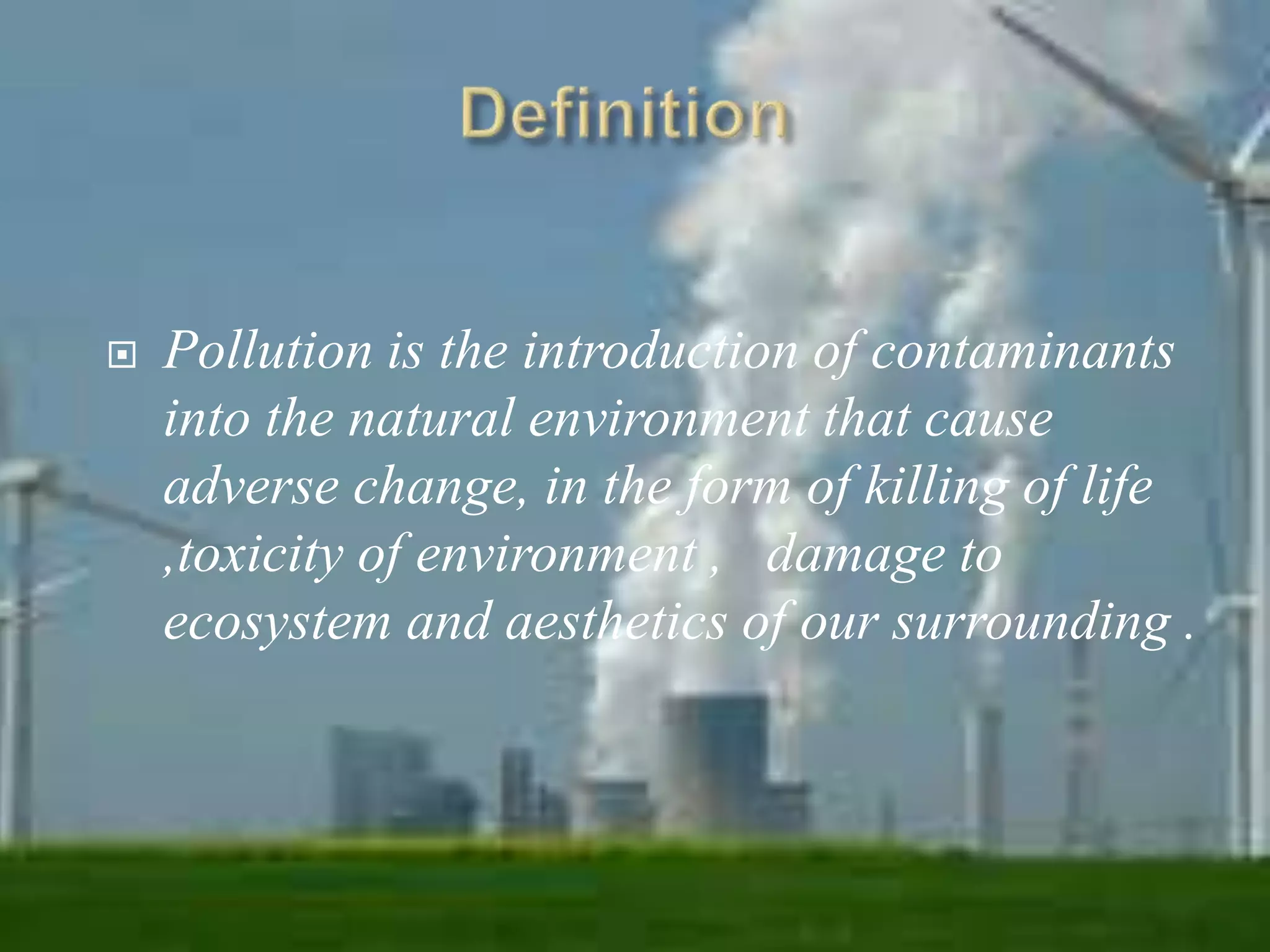  Pollution is the introduction of contaminants 
into the natural environment that cause 
adverse change, in the form of killing of life 
,toxicity of environment , damage to 
ecosystem and aesthetics of our surrounding . 
 