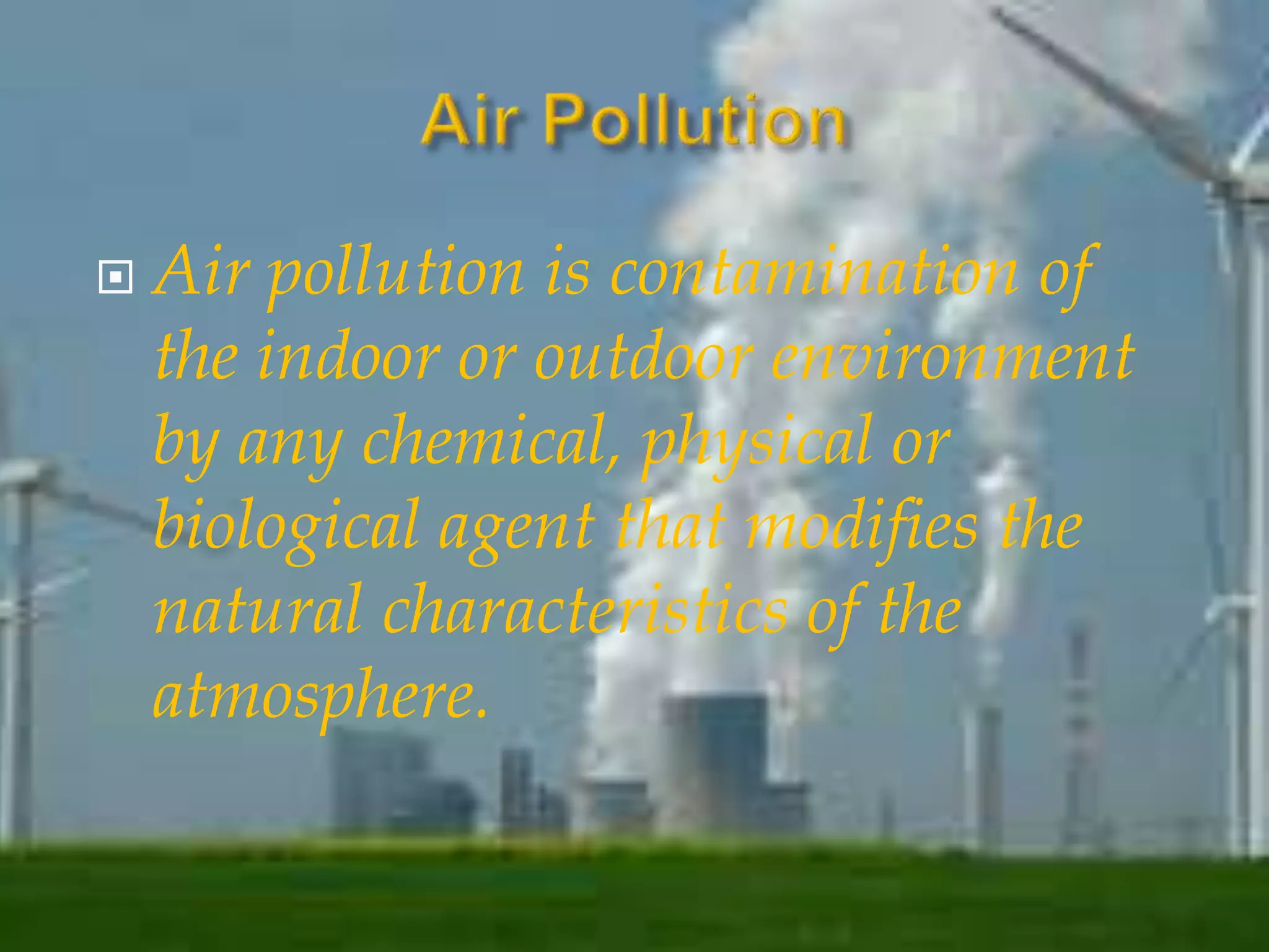  Air pollution is contamination of 
the indoor or outdoor environment 
by any chemical, physical or 
biological agent that modifies the 
natural characteristics of the 
atmosphere. 
 