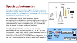 Spectrophotometry
Spectrophotometry is based on the absorption of radiation by gases at
different wavelengths. When a light with a known intensity spectrum
passes the sample, the exiting radiation’s intensity spectrum can be used
to determine the composition of the gas.
Spectrophotometry consists of two main parts: infrared
spectrophotometry at wavelengths larger than 800nm, which relies on
molecular rotation and vibration excitement; and ultraviolet-visible
spectrophotometry in the wavelength range of 200–800 nm that is
based on electron excitement and atomic absorption.
Infrared spectrophotometry is primarily used for emission
measurements of most pollutant gases, like CO, CO2, NO, SO2 and
hydrocarbons. It is also widely used for CO and CO2 measurement for
ambient and indoor air quality investigations
Ultraviolet spectrophotometry is applied for the investigation of gases
that have a significant absorption in the UV range, mostly NO and O3.
 