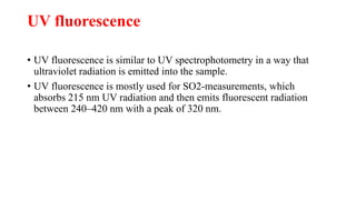 UV fluorescence
• UV fluorescence is similar to UV spectrophotometry in a way that
ultraviolet radiation is emitted into the sample.
• UV fluorescence is mostly used for SO2-measurements, which
absorbs 215 nm UV radiation and then emits fluorescent radiation
between 240–420 nm with a peak of 320 nm.
 