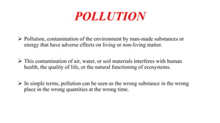 POLLUTION
 Pollution, contamination of the environment by man-made substances or
energy that have adverse effects on living or non-living matter.
 This contamination of air, water, or soil materials interferes with human
health, the quality of life, or the natural functioning of ecosystems.
 In simple terms, pollution can be seen as the wrong substance in the wrong
place in the wrong quantities at the wrong time.
 