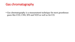 Gas chromatography
• Gas chromatography is a measurement technique for most greenhouse
gases like CO2, CH4, SF6 and N2O as well as for CO.
 
