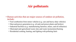 Air pollutants
• Human activities that are major sources of outdoor air pollution,
include:
• Fuel combustion from motor vehicles (e.g. cars and heavy-duty vehicles)
• Heat and power generation (e.g. oil and coal power plants and boilers)
• Industrial facilities (e.g. manufacturing factories, mines, and oil refineries)
• Municipal and agricultural waste sites and waste incineration/burning
• Residential cooking, heating, and lighting with polluting fuels
 
