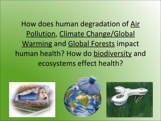 How does human degradation of Air
Pollution, Climate Change/Global
Warming and Global Forests impact
human health? How do biodiversity and
ecosystems effect health?
 
