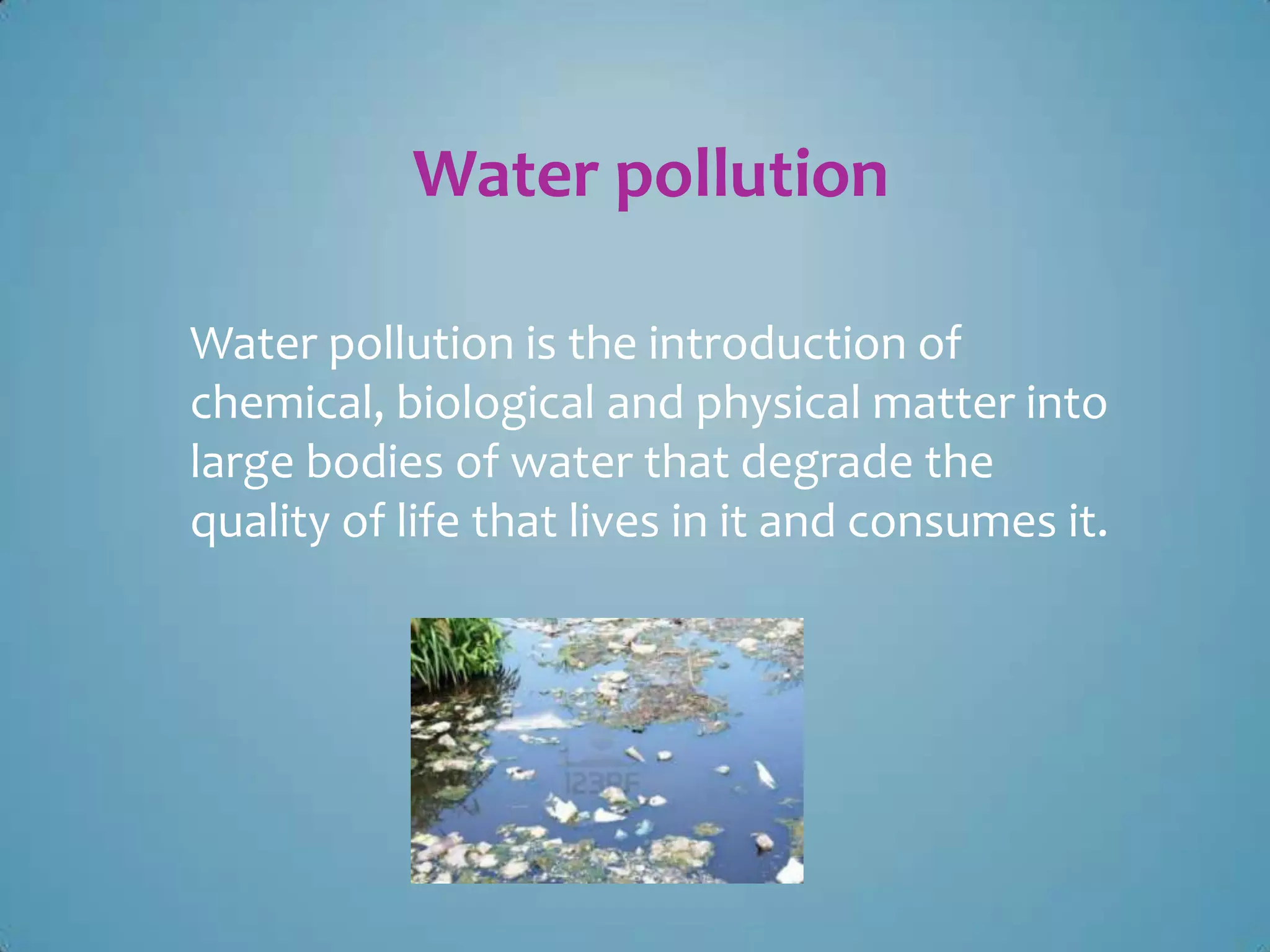 Water pollution
Water pollution is the introduction of
chemical, biological and physical matter into
large bodies of water that degrade the
quality of life that lives in it and consumes it.

 