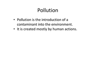 Pollution
• Pollution is the introduction of a
contaminant into the environment.
• It is created mostly by human actions.
 