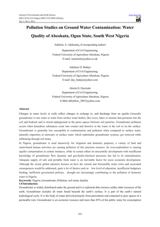 Journal of Environment and Earth Science www.iiste.org
ISSN 2224-3216 (Paper) ISSN 2225-0948 (Online)
Vol. 3, No.5, 2013
161
Pollution Studies on Ground Water Contamination: Water
Quality of Abeokuta, Ogun State, South West Nigeria
Adebola. A. Adekunle, (Corresponding author)
Department of Civil Engineering,
Federal University of Agriculture Abeokuta, Nigeria
E-mail: maykunle@yahoo.co.uk
Adedayo O. Badejo
Department of Civil Engineering,
Federal University of Agriculture Abeokuta, Nigeria
E-mail: day_badejo@yahoo.com
Abiola O. Oyerinde
Department of Civil Engineering,
Federal University of Agriculture Abeokuta, Nigeria.
E-Mail abbybless_2007@yahoo.com
Abstract
Changes in water levels in wells reflect changes in recharge to, and discharge from an aquifer. Generally
groundwater is rain water or water from surface water bodies, like rivers, lakes or streams that permeate into the
soil and bedrock and is stored underground in the pores spaces between soil particles. Groundwater pollution
occurs when hazardous substances come into contact and dissolve in the water in the soil or on the surface.
Groundwater is generally less susceptible to contamination and pollution when compared to surface water,
naturally impurities in rainwater or surface water which replenishes groundwater systems, get removed while
infiltrating through soil strata.
In Nigeria, groundwater is used intensively for irrigation and domestic purposes, a variety of land and
water-based human activities are causing pollution of this precious resource. Its over-exploitation is causing
aquifer contamination in certain instances, while in certain others its unscientific development with insufficient
knowledge of groundwater flow dynamic and geo-hydro-chemical processes has led to its mineralization.
Adequate supply of safe and portable fresh water is an inevitable factor for socio economic development.
Although the recent global attention focuses on how the current and foreseeable water crisis and associated
consequences would be addressed, quite a lot of factors such as low level of education, insufficient budgetary
funding, inefficient government policies, drought are increasingly contributing to the pollution of domestic
water in Nigeria.
Keywords: Nigeria, Groundwater, Pollution, soil strata, Quality
1.0 Introduction
Groundwater is widely distributed under the ground and it is replenish able resource unlike other resources of the
earth. Groundwater includes all water found beneath the earth’s surface. It is part of the earth’s natural
hydrological cycle. It is the body of water derived primarily from percolation and contained in pore spaces of a
permeable rock. Groundwater is an economic resource and more than 85% of the public water for consumption
 