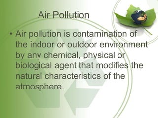 Air Pollution
• Air pollution is contamination of
the indoor or outdoor environment
by any chemical, physical or
biological agent that modifies the
natural characteristics of the
atmosphere.
 