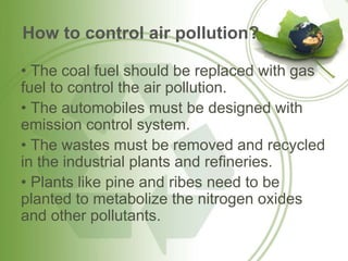 How to control air pollution?
• The coal fuel should be replaced with gas
fuel to control the air pollution.
• The automobiles must be designed with
emission control system.
• The wastes must be removed and recycled
in the industrial plants and refineries.
• Plants like pine and ribes need to be
planted to metabolize the nitrogen oxides
and other pollutants.
 