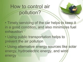 How to control air
pollution?
• Timely servicing of the car helps to keep it
in a good condition, and also minimizes fuel
exhaustion
• Using public transportation helps to
prevent the air pollution
• Using alternative energy sources like solar
energy, hydroelectric energy, and wind
energy
 