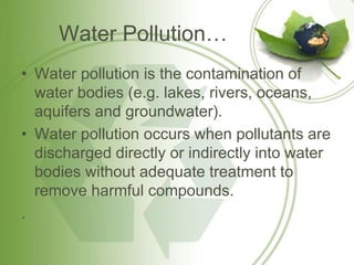Water Pollution…
• Water pollution is the contamination of
water bodies (e.g. lakes, rivers, oceans,
aquifers and groundwater).
• Water pollution occurs when pollutants are
discharged directly or indirectly into water
bodies without adequate treatment to
remove harmful compounds.
.
 
