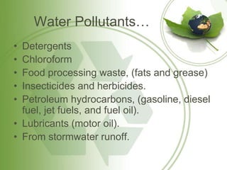 Water Pollutants…
• Detergents
• Chloroform
• Food processing waste, (fats and grease)
• Insecticides and herbicides.
• Petroleum hydrocarbons, (gasoline, diesel
fuel, jet fuels, and fuel oil).
• Lubricants (motor oil).
• From stormwater runoff.
 