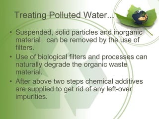 Treating Polluted Water...
• Suspended, solid particles and inorganic
material can be removed by the use of
filters.
• Use of biological filters and processes can
naturally degrade the organic waste
material.
• After above two steps chemical additives
are supplied to get rid of any left-over
impurities.
 