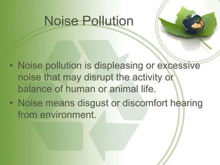 Noise Pollution
• Noise pollution is displeasing or excessive
noise that may disrupt the activity or
balance of human or animal life.
• Noise means disgust or discomfort hearing
from environment.
 