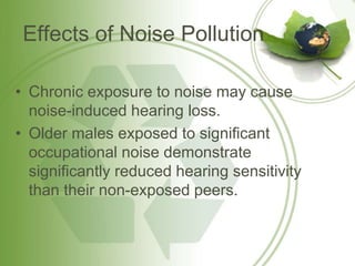 Effects of Noise Pollution
• Chronic exposure to noise may cause
noise-induced hearing loss.
• Older males exposed to significant
occupational noise demonstrate
significantly reduced hearing sensitivity
than their non-exposed peers.
 