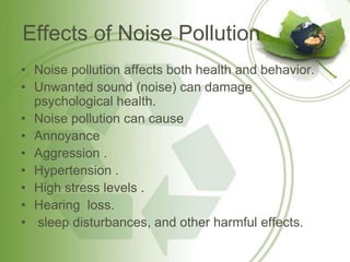 Effects of Noise Pollution
• Noise pollution affects both health and behavior.
• Unwanted sound (noise) can damage
psychological health.
• Noise pollution can cause
• Annoyance
• Aggression .
• Hypertension .
• High stress levels .
• Hearing loss.
• sleep disturbances, and other harmful effects.
 