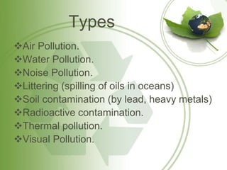 Types
Air Pollution.
Water Pollution.
Noise Pollution.
Littering (spilling of oils in oceans)
Soil contamination (by lead, heavy metals)
Radioactive contamination.
Thermal pollution.
Visual Pollution.
 