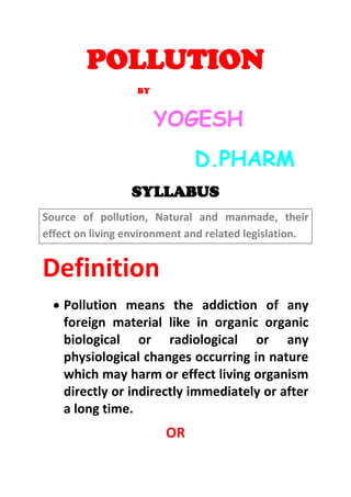 POLLUTION
BY
YOGESH
D.PHARM
SYLLABUS
Source of pollution, Natural and manmade, their
effect on living environment and related legislation.
Definition
 Pollution means the addiction of any
foreign material like in organic organic
biological or radiological or any
physiological changes occurring in nature
which may harm or effect living organism
directly or indirectly immediately or after
a long time.
OR
 