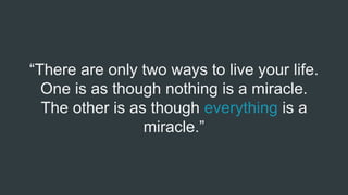 “There are only two ways to live your life.
One is as though nothing is a miracle.
The other is as though everything is a
miracle.”
 