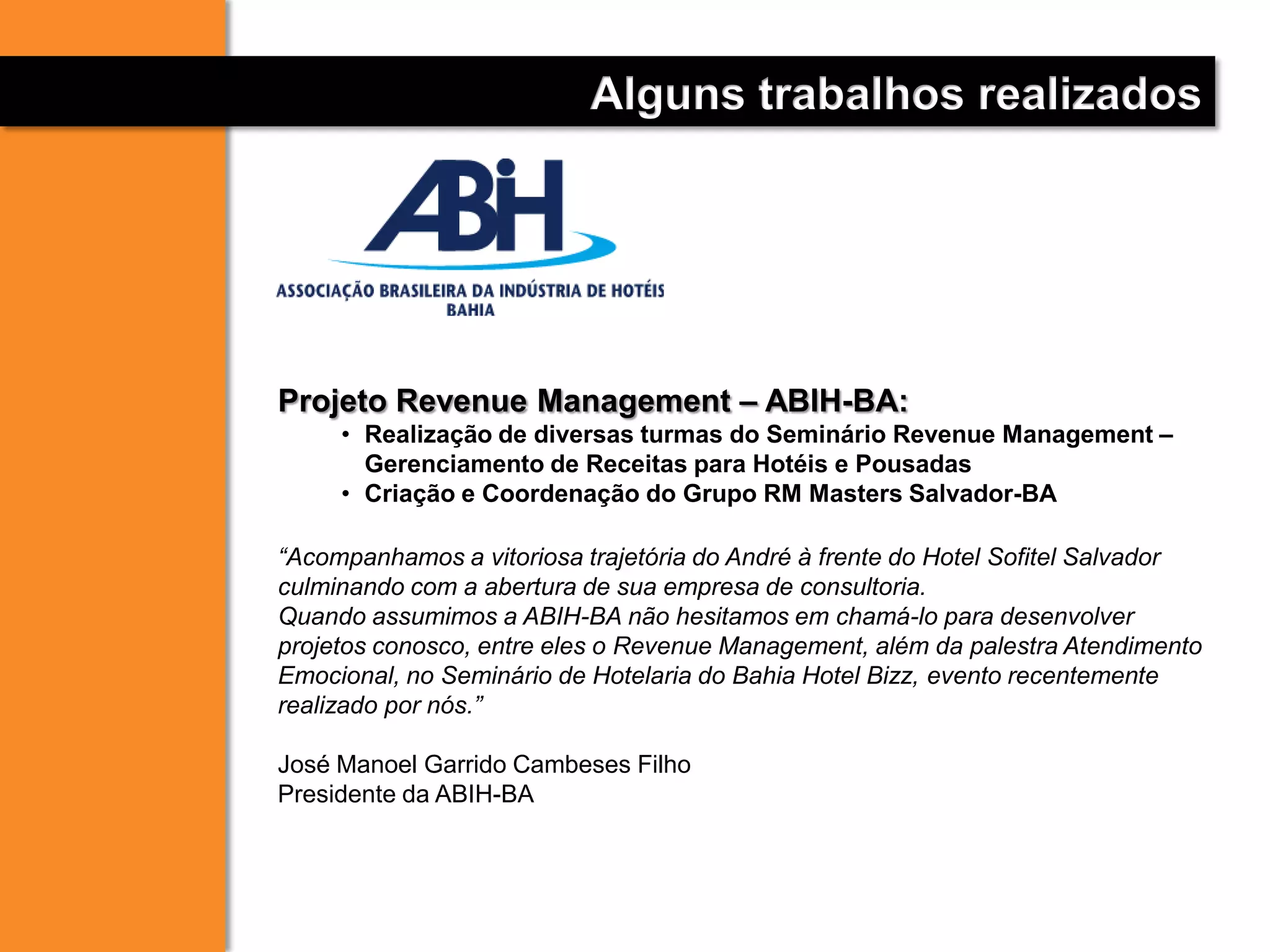 Alguns trabalhos realizados
Projeto Revenue Management – ABIH-BA:
• Realização de diversas turmas do Seminário Revenue Management –
Gerenciamento de Receitas para Hotéis e Pousadas
• Criação e Coordenação do Grupo RM Masters Salvador-BA
“Acompanhamos a vitoriosa trajetória do André à frente do Hotel Sofitel Salvador
culminando com a abertura de sua empresa de consultoria.
Quando assumimos a ABIH-BA não hesitamos em chamá-lo para desenvolver
projetos conosco, entre eles o Revenue Management, além da palestra Atendimento
Emocional, no Seminário de Hotelaria do Bahia Hotel Bizz, evento recentemente
realizado por nós.”
José Manoel Garrido Cambeses Filho
Presidente da ABIH-BA
 