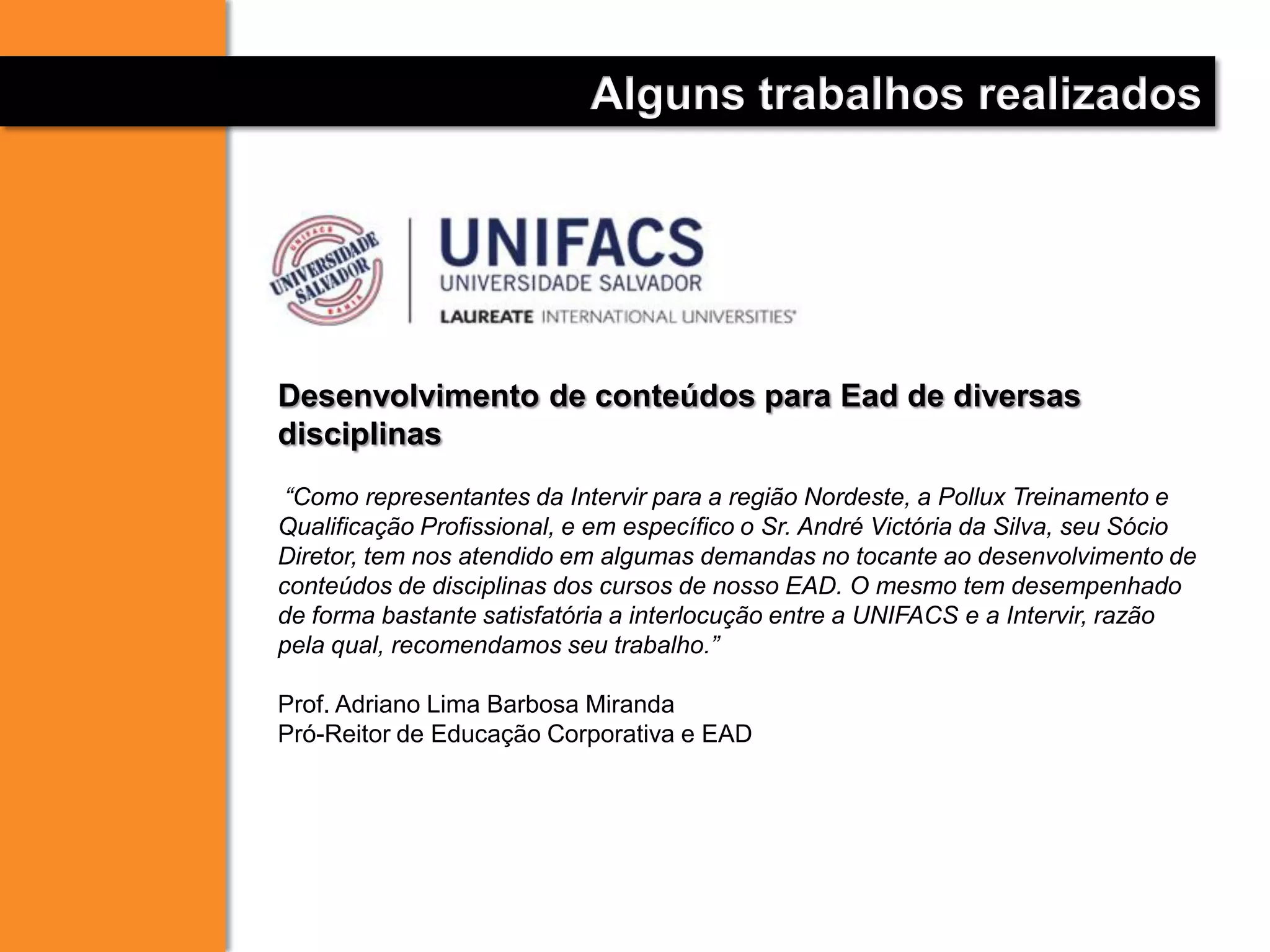 Alguns trabalhos realizados
Desenvolvimento de conteúdos para Ead de diversas
disciplinas
“Como representantes da Intervir para a região Nordeste, a Pollux Treinamento e
Qualificação Profissional, e em específico o Sr. André Victória da Silva, seu Sócio
Diretor, tem nos atendido em algumas demandas no tocante ao desenvolvimento de
conteúdos de disciplinas dos cursos de nosso EAD. O mesmo tem desempenhado
de forma bastante satisfatória a interlocução entre a UNIFACS e a Intervir, razão
pela qual, recomendamos seu trabalho.”
Prof. Adriano Lima Barbosa Miranda
Pró-Reitor de Educação Corporativa e EAD
 