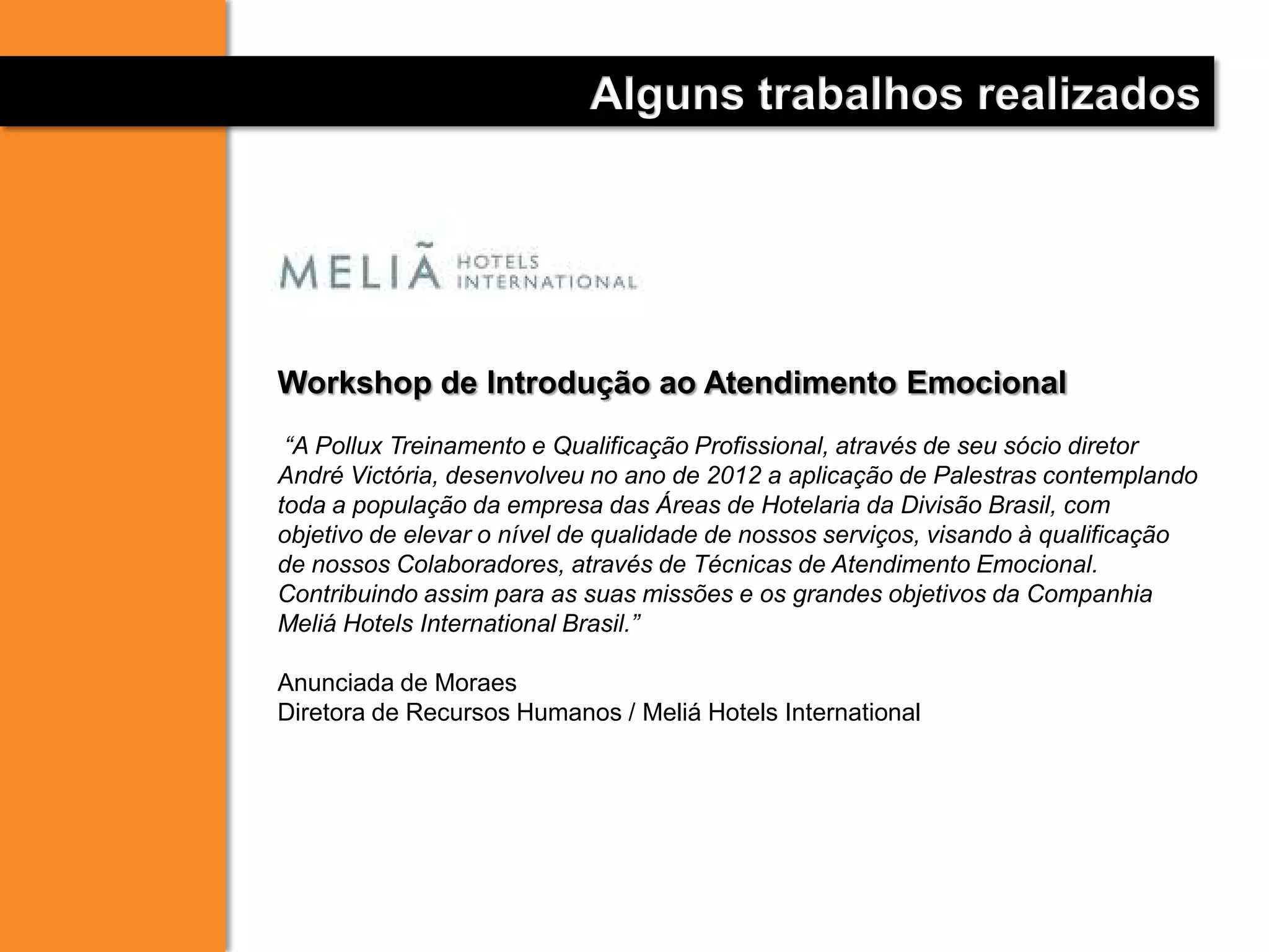 Alguns trabalhos realizados
Workshop de Introdução ao Atendimento Emocional
“A Pollux Treinamento e Qualificação Profissional, através de seu sócio diretor
André Victória, desenvolveu no ano de 2012 a aplicação de Palestras contemplando
toda a população da empresa das Áreas de Hotelaria da Divisão Brasil, com
objetivo de elevar o nível de qualidade de nossos serviços, visando à qualificação
de nossos Colaboradores, através de Técnicas de Atendimento Emocional.
Contribuindo assim para as suas missões e os grandes objetivos da Companhia
Meliá Hotels International Brasil.”
Anunciada de Moraes
Diretora de Recursos Humanos / Meliá Hotels International
 