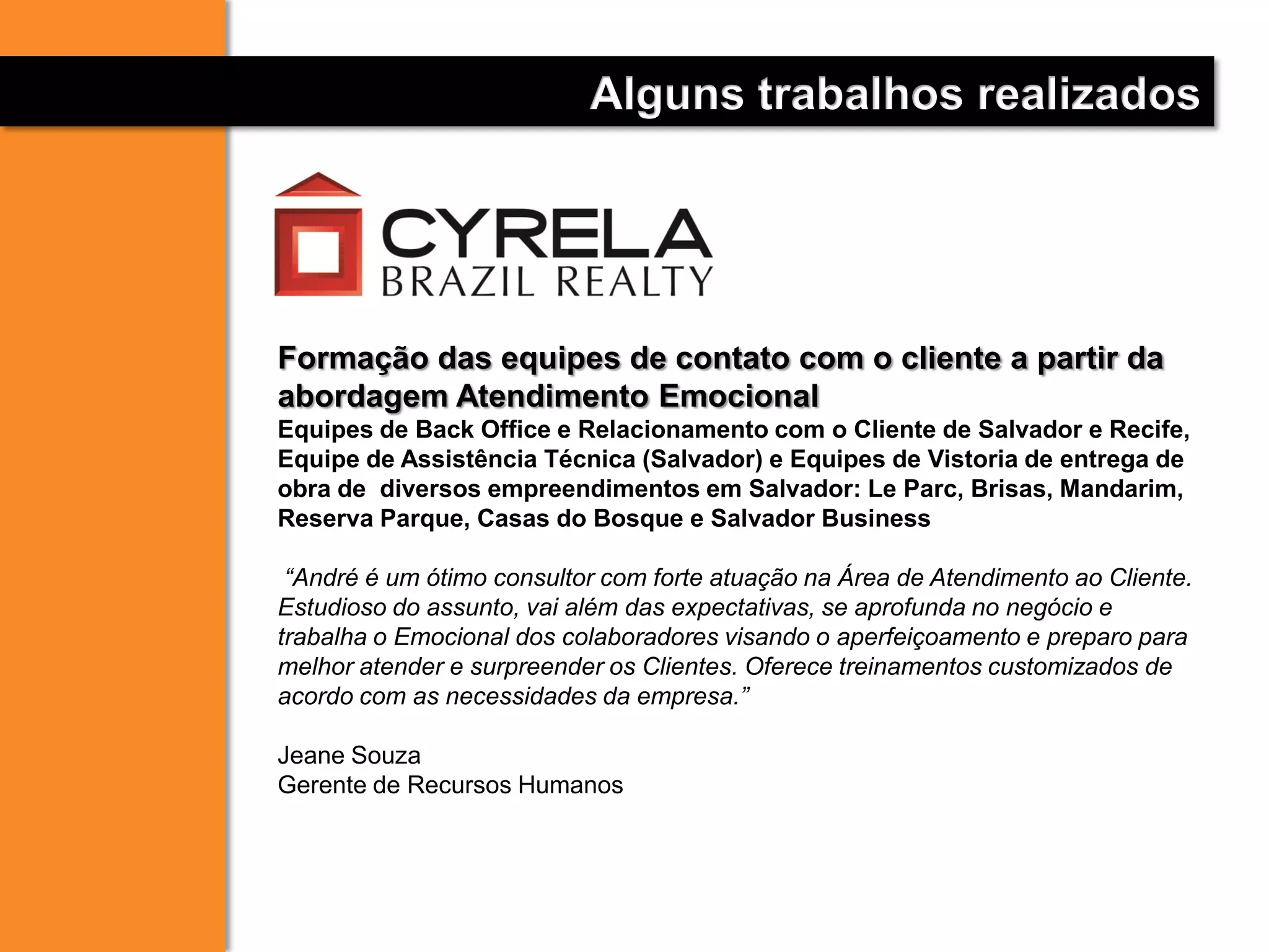 Alguns trabalhos realizados
Formação das equipes de contato com o cliente a partir da
abordagem Atendimento Emocional
Equipes de Back Office e Relacionamento com o Cliente de Salvador e Recife,
Equipe de Assistência Técnica (Salvador) e Equipes de Vistoria de entrega de
obra de diversos empreendimentos em Salvador: Le Parc, Brisas, Mandarim,
Reserva Parque, Casas do Bosque e Salvador Business
“André é um ótimo consultor com forte atuação na Área de Atendimento ao Cliente.
Estudioso do assunto, vai além das expectativas, se aprofunda no negócio e
trabalha o Emocional dos colaboradores visando o aperfeiçoamento e preparo para
melhor atender e surpreender os Clientes. Oferece treinamentos customizados de
acordo com as necessidades da empresa.”
Jeane Souza
Gerente de Recursos Humanos
 