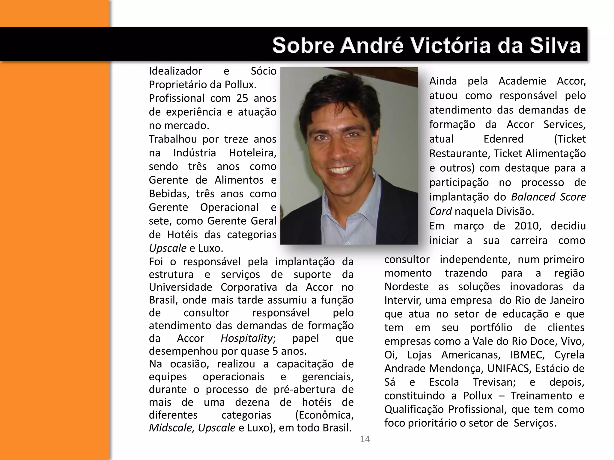 14
Sobre André Victória da Silva
Foi o responsável pela implantação da
estrutura e serviços de suporte da
Universidade Corporativa da Accor no
Brasil, onde mais tarde assumiu a função
de consultor responsável pelo
atendimento das demandas de formação
da Accor Hospitality; papel que
desempenhou por quase 5 anos.
Na ocasião, realizou a capacitação de
equipes operacionais e gerenciais,
durante o processo de pré-abertura de
mais de uma dezena de hotéis de
diferentes categorias (Econômica,
Midscale, Upscale e Luxo), em todo Brasil.
consultor independente, num primeiro
momento trazendo para a região
Nordeste as soluções inovadoras da
Intervir, uma empresa do Rio de Janeiro
que atua no setor de educação e que
tem em seu portfólio de clientes
empresas como a Vale do Rio Doce, Vivo,
Oi, Lojas Americanas, IBMEC, Cyrela
Andrade Mendonça, UNIFACS, Estácio de
Sá e Escola Trevisan; e depois,
constituindo a Pollux – Treinamento e
Qualificação Profissional, que tem como
foco prioritário o setor de Serviços.
Idealizador e Sócio
Proprietário da Pollux.
Profissional com 25 anos
de experiência e atuação
no mercado.
Trabalhou por treze anos
na Indústria Hoteleira,
sendo três anos como
Gerente de Alimentos e
Bebidas, três anos como
Gerente Operacional e
sete, como Gerente Geral
de Hotéis das categorias
Upscale e Luxo.
Ainda pela Academie Accor,
atuou como responsável pelo
atendimento das demandas de
formação da Accor Services,
atual Edenred (Ticket
Restaurante, Ticket Alimentação
e outros) com destaque para a
participação no processo de
implantação do Balanced Score
Card naquela Divisão.
Em março de 2010, decidiu
iniciar a sua carreira como
 