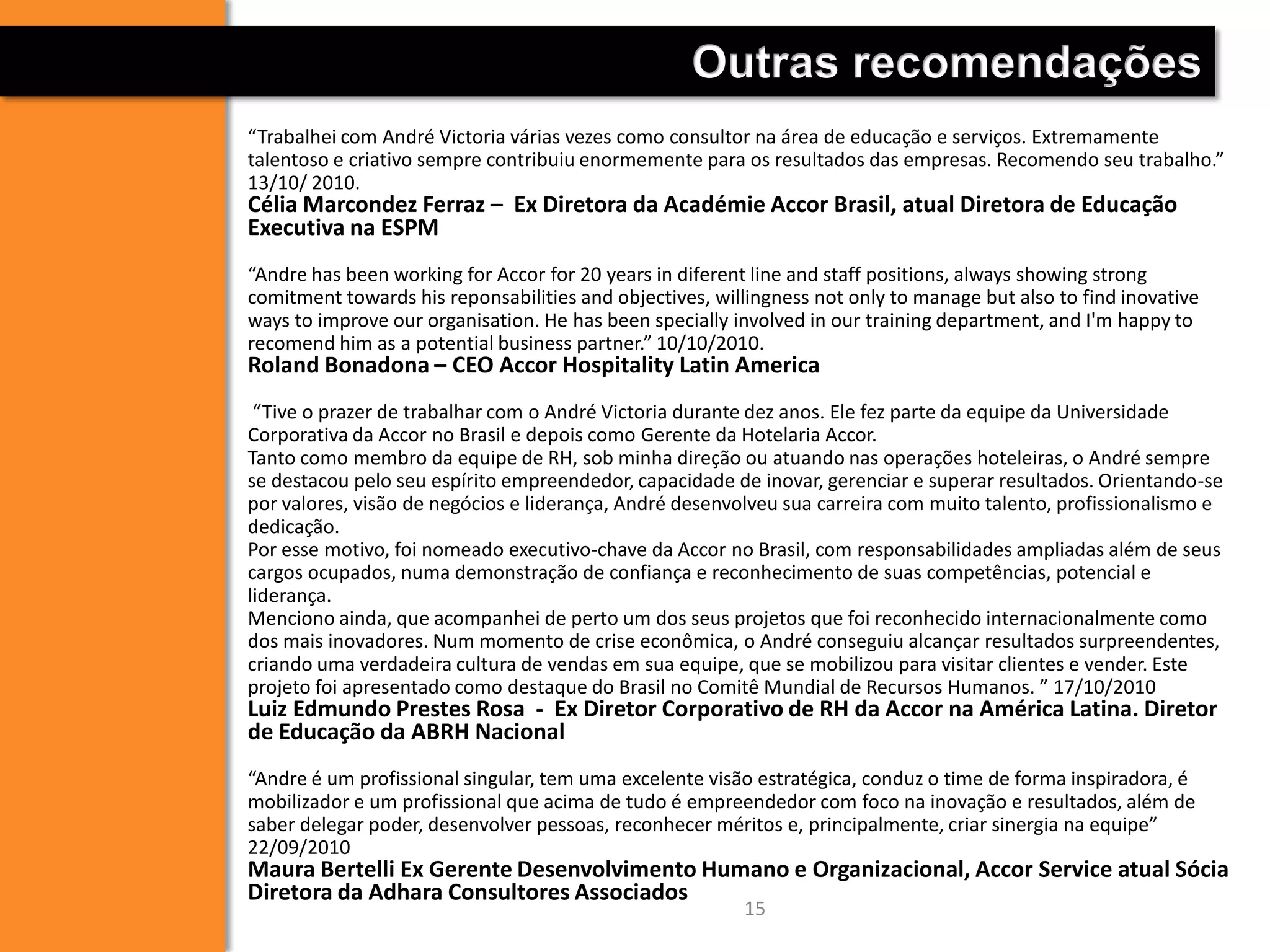 15
Outras recomendações
“Trabalhei com André Victoria várias vezes como consultor na área de educação e serviços. Extremamente
talentoso e criativo sempre contribuiu enormemente para os resultados das empresas. Recomendo seu trabalho.”
13/10/ 2010.
Célia Marcondez Ferraz – Ex Diretora da Académie Accor Brasil, atual Diretora de Educação
Executiva na ESPM
“Andre has been working for Accor for 20 years in diferent line and staff positions, always showing strong
comitment towards his reponsabilities and objectives, willingness not only to manage but also to find inovative
ways to improve our organisation. He has been specially involved in our training department, and I'm happy to
recomend him as a potential business partner.” 10/10/2010.
Roland Bonadona – CEO Accor Hospitality Latin America
“Tive o prazer de trabalhar com o André Victoria durante dez anos. Ele fez parte da equipe da Universidade
Corporativa da Accor no Brasil e depois como Gerente da Hotelaria Accor.
Tanto como membro da equipe de RH, sob minha direção ou atuando nas operações hoteleiras, o André sempre
se destacou pelo seu espírito empreendedor, capacidade de inovar, gerenciar e superar resultados. Orientando-se
por valores, visão de negócios e liderança, André desenvolveu sua carreira com muito talento, profissionalismo e
dedicação.
Por esse motivo, foi nomeado executivo-chave da Accor no Brasil, com responsabilidades ampliadas além de seus
cargos ocupados, numa demonstração de confiança e reconhecimento de suas competências, potencial e
liderança.
Menciono ainda, que acompanhei de perto um dos seus projetos que foi reconhecido internacionalmente como
dos mais inovadores. Num momento de crise econômica, o André conseguiu alcançar resultados surpreendentes,
criando uma verdadeira cultura de vendas em sua equipe, que se mobilizou para visitar clientes e vender. Este
projeto foi apresentado como destaque do Brasil no Comitê Mundial de Recursos Humanos. ” 17/10/2010
Luiz Edmundo Prestes Rosa - Ex Diretor Corporativo de RH da Accor na América Latina. Diretor
de Educação da ABRH Nacional
“Andre é um profissional singular, tem uma excelente visão estratégica, conduz o time de forma inspiradora, é
mobilizador e um profissional que acima de tudo é empreendedor com foco na inovação e resultados, além de
saber delegar poder, desenvolver pessoas, reconhecer méritos e, principalmente, criar sinergia na equipe”
22/09/2010
Maura Bertelli Ex Gerente Desenvolvimento Humano e Organizacional, Accor Service atual Sócia
Diretora da Adhara Consultores Associados
 