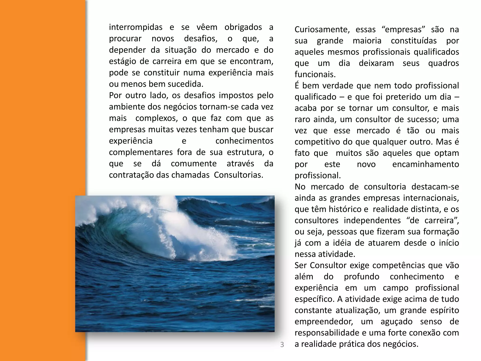 interrompidas e se vêem obrigados a
procurar novos desafios, o que, a
depender da situação do mercado e do
estágio de carreira em que se encontram,
pode se constituir numa experiência mais
ou menos bem sucedida.
Por outro lado, os desafios impostos pelo
ambiente dos negócios tornam-se cada vez
mais complexos, o que faz com que as
empresas muitas vezes tenham que buscar
experiência e conhecimentos
complementares fora de sua estrutura, o
que se dá comumente através da
contratação das chamadas Consultorias.
3
Curiosamente, essas “empresas” são na
sua grande maioria constituídas por
aqueles mesmos profissionais qualificados
que um dia deixaram seus quadros
funcionais.
É bem verdade que nem todo profissional
qualificado – e que foi preterido um dia –
acaba por se tornar um consultor, e mais
raro ainda, um consultor de sucesso; uma
vez que esse mercado é tão ou mais
competitivo do que qualquer outro. Mas é
fato que muitos são aqueles que optam
por este novo encaminhamento
profissional.
No mercado de consultoria destacam-se
ainda as grandes empresas internacionais,
que têm histórico e realidade distinta, e os
consultores independentes “de carreira”,
ou seja, pessoas que fizeram sua formação
já com a idéia de atuarem desde o início
nessa atividade.
Ser Consultor exige competências que vão
além do profundo conhecimento e
experiência em um campo profissional
específico. A atividade exige acima de tudo
constante atualização, um grande espírito
empreendedor, um aguçado senso de
responsabilidade e uma forte conexão com
a realidade prática dos negócios.
 